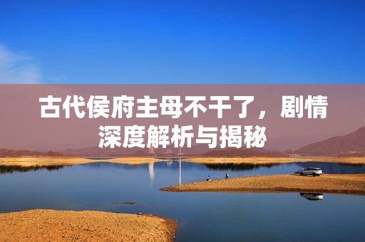 古代侯府主母不干了，剧情深度解析与揭秘