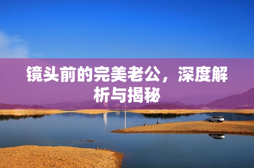 镜头前的完美老公,深度解析与揭秘 镜头前的完美老公,深度解析与揭秘