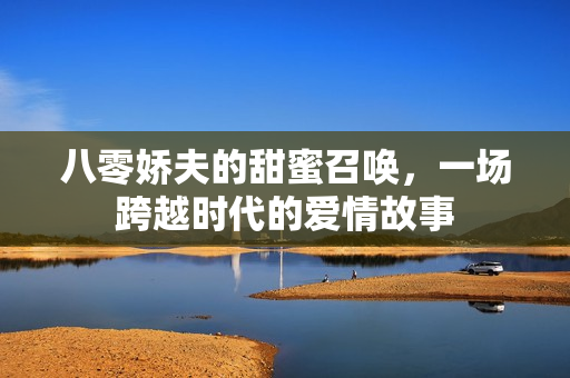 八零娇夫的甜蜜召唤，一场跨越时代的爱情故事