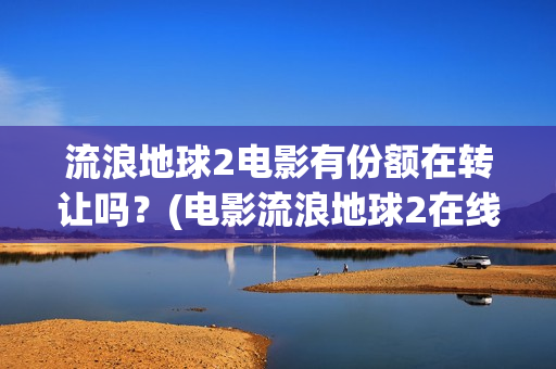 流浪地球2电影有份额在转让吗？(电影流浪地球2在线观看完整版免费)
