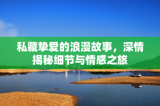 私藏挚爱的浪漫故事，深情揭秘细节与情感之旅
