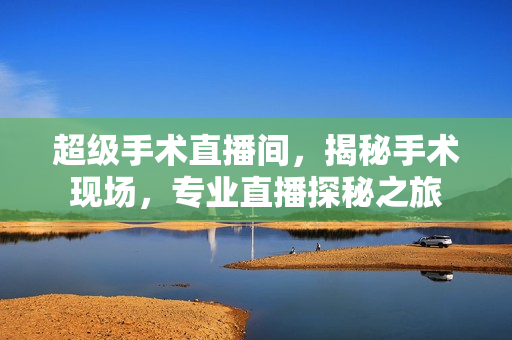 超级手术直播间,揭秘手术现场,专业直播探秘之旅 超级手术直播间,揭秘手术现场,专业直播探秘之旅