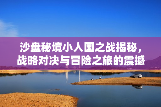 沙盘秘境小人国之战揭秘，战略对决与冒险之旅的震撼篇章