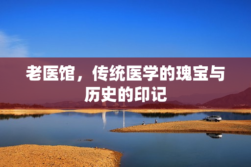 老医馆，传统医学的瑰宝与历史的印记
