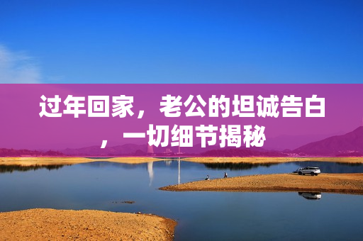 过年回家,老公的坦诚告白,一切细节揭秘 过年回家,老公的坦诚告白,一切细节揭秘