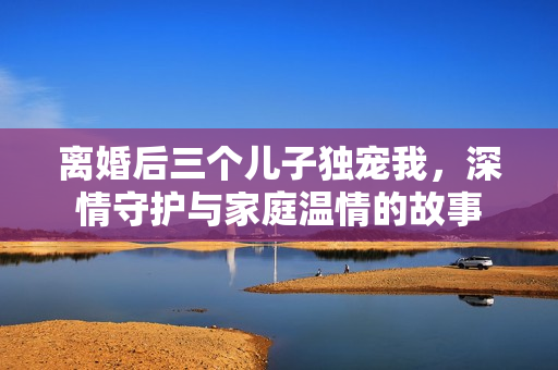 离婚后三个儿子独宠我，深情守护与家庭温情的故事