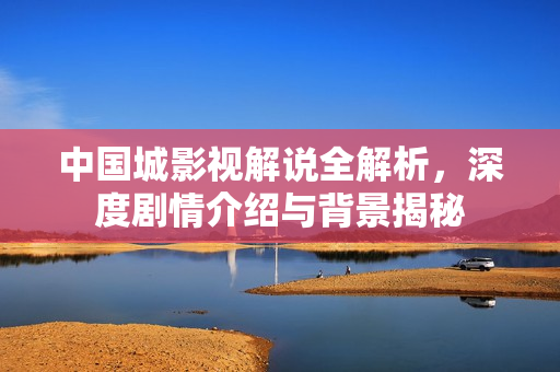 中国城影视解说全解析，深度剧情介绍与背景揭秘