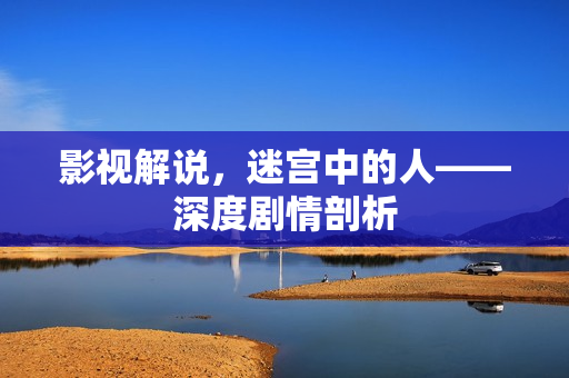 影视解说,迷宫中的人——深度剧情剖析 影视解说,迷宫中的人——深度剧情剖析