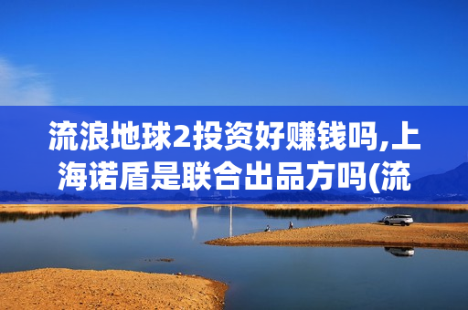 流浪地球2投资好赚钱吗,上海诺盾是联合出品方吗(流浪地球2投资方)