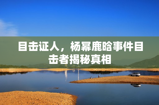 目击证人，杨幂鹿晗事件目击者揭秘真相
