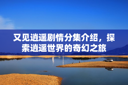 又见逍遥剧情分集介绍，探索逍遥世界的奇幻之旅