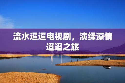 流水迢迢电视剧，演绎深情迢迢之旅