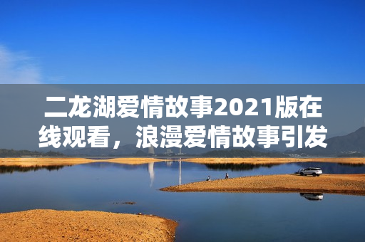 二龙湖爱情故事2021版在线观看，浪漫爱情故事引发关注热潮