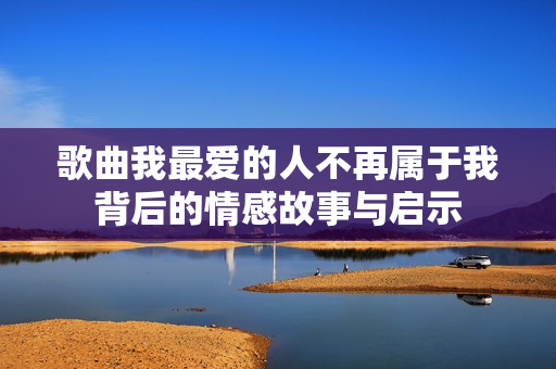 歌曲我最爱的人不再属于我背后的情感故事与启示
