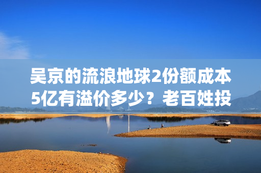 吴京的流浪地球2份额成本5亿有溢价多少？老百姓投资能回本吗？(吴京流浪地球2全网首播)