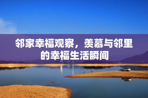 邻家幸福观察，羡慕与邻里的幸福生活瞬间
