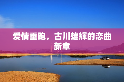 爱情重跑，古川雄辉的恋曲新章