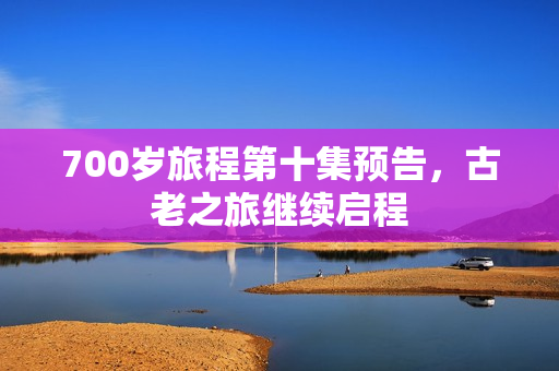 700岁旅程第十集预告，古老之旅继续启程