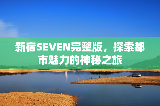 新宿SEVEN完整版，探索都市魅力的神秘之旅