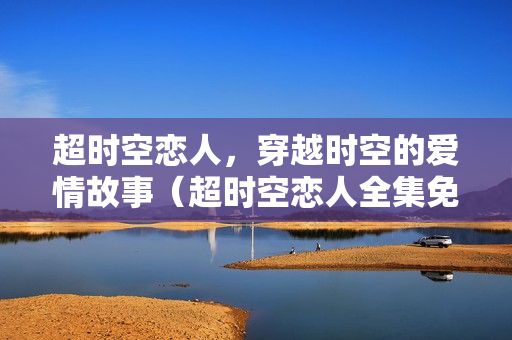 超时空恋人，穿越时空的爱情故事（超时空恋人全集免费观看）