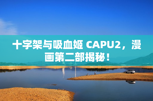 十字架与吸血姬 CAPU2，漫画第二部揭秘！