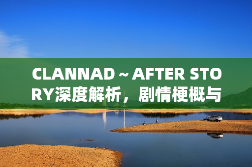 CLANNAD～AFTER STORY深度解析，剧情梗概与情感剖析