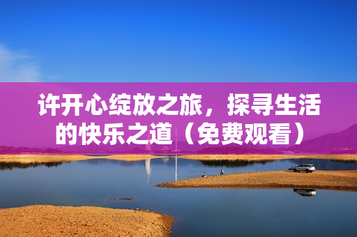许开心绽放之旅，探寻生活的快乐之道（免费观看）