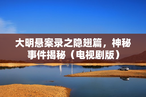 大明悬案录之隐翅篇，神秘事件揭秘（电视剧版）