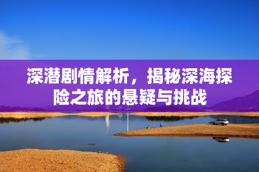 深潜剧情解析，揭秘深海探险之旅的悬疑与挑战