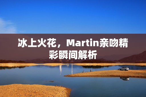 冰上火花，Martin亲吻精彩瞬间解析