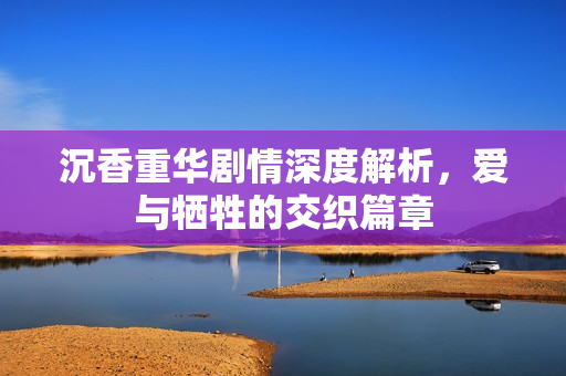 沉香重华剧情深度解析，爱与牺牲的交织篇章