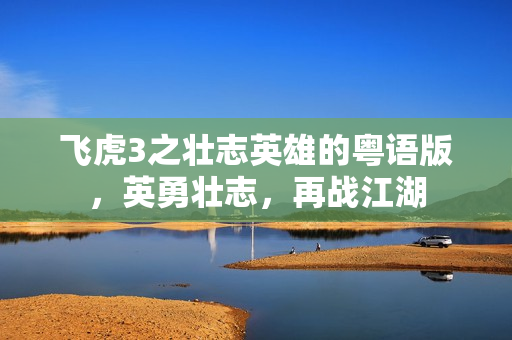 飞虎3之壮志英雄的粤语版，英勇壮志，再战江湖
