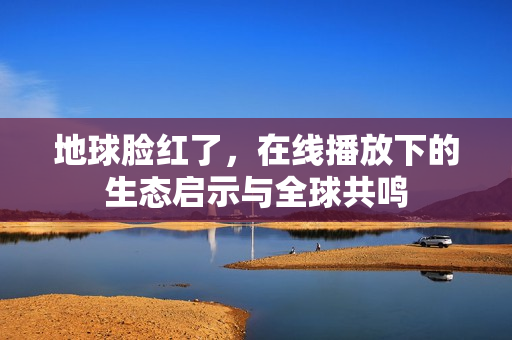 地球脸红了，在线播放下的生态启示与全球共鸣