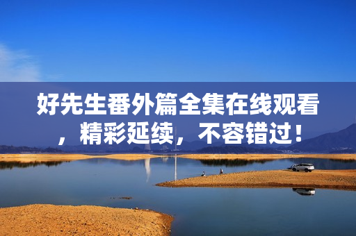 好先生番外篇全集在线观看，精彩延续，不容错过！