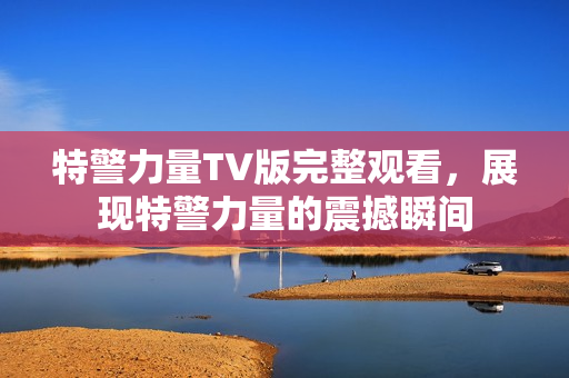 特警力量TV版完整观看，展现特警力量的震撼瞬间