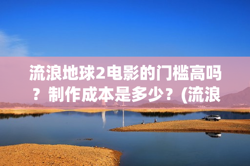 流浪地球2电影的门槛高吗？制作成本是多少？(流浪地球2电影解说)