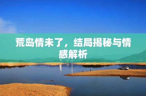 荒岛情未了，结局揭秘与情感解析