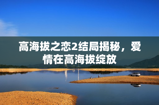 高海拔之恋2结局揭秘，爱情在高海拔绽放