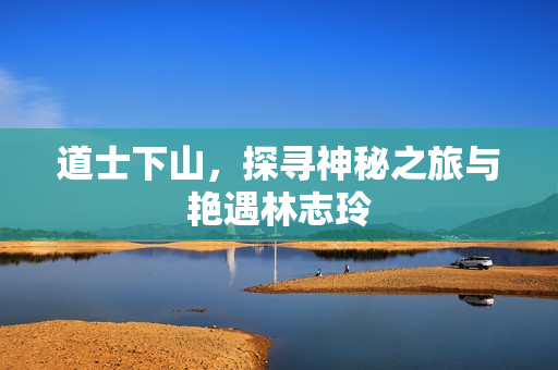 道士下山，探寻神秘之旅与艳遇林志玲