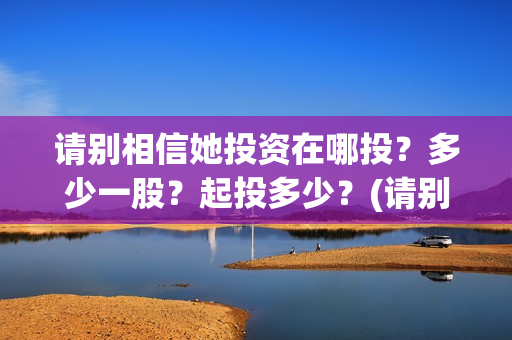 请别相信她投资在哪投?多少一股?起投多少?(请别相信她剧组主演) 请别相信她投资在哪投?多少一股?起投多少?(请别相信她剧组主演)