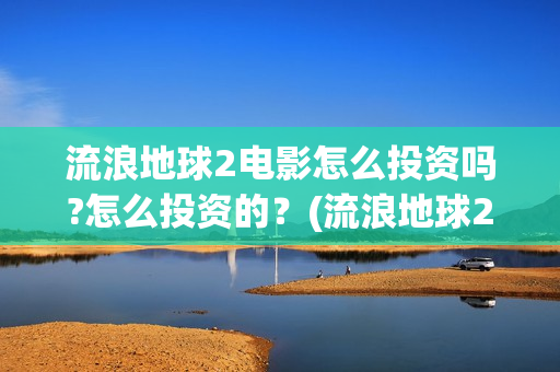 流浪地球2电影怎么投资吗?怎么投资的？(流浪地球2电影什么时候上映)