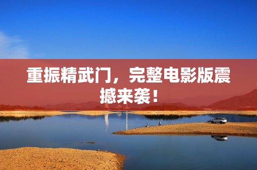 重振精武门，完整电影版震撼来袭！