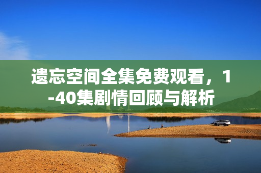 遗忘空间全集免费观看，1-40集剧情回顾与解析