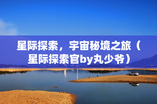 星际探索，宇宙秘境之旅（星际探索官by丸少爷）