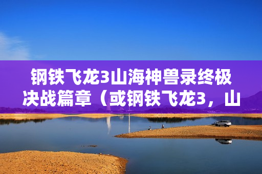 钢铁飞龙3山海神兽录终极决战篇章（或钢铁飞龙3，山海神兽录大结局揭秘）