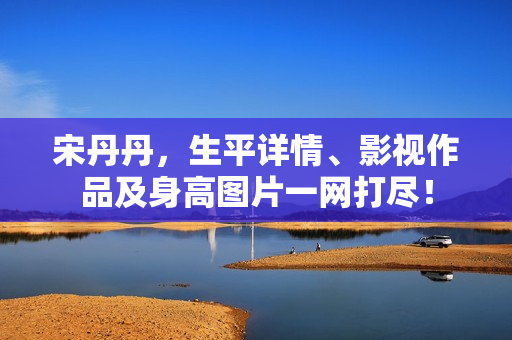 宋丹丹，生平详情、影视作品及身高图片一网打尽！