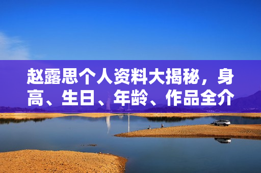 赵露思个人资料大揭秘，身高、生日、年龄、作品全介绍，电视剧电影一览无余。