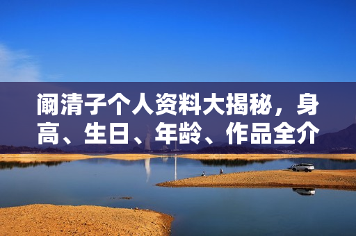 阚清子个人资料大揭秘，身高、生日、年龄、作品全介绍，电视剧电影一览无余