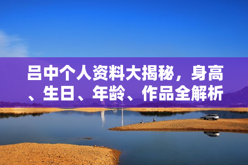 吕中个人资料大揭秘，身高、生日、年龄、作品全解析，电视剧电影一览表