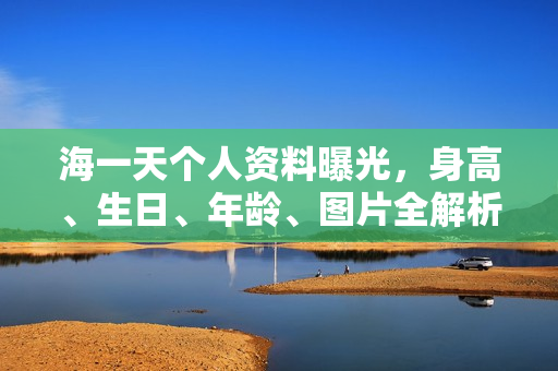海一天个人资料曝光，身高、生日、年龄、图片全解析——电视剧电影作品回顾